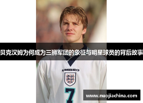 贝克汉姆为何成为三狮军团的象征与明星球员的背后故事